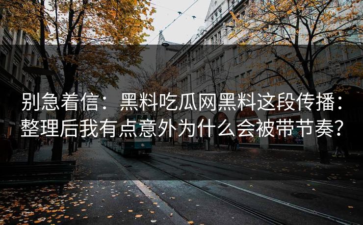 别急着信:黑料吃瓜网黑料这段传播:整理后我有点意外为什么会被带节奏? 别急着信:黑料吃瓜网黑料这段传播:整理后我有点意外为什么会被带节奏?