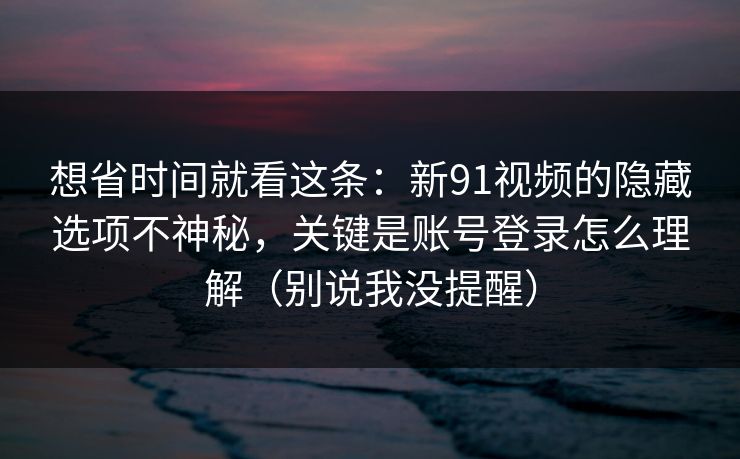 想省时间就看这条:新91视频的隐藏选项不神秘,关键是账号登录怎么理解(别说我没提醒) 想省时间就看这条:新91视频的隐藏选项不神秘,关键是账号登录怎么理解(别说我没提醒)