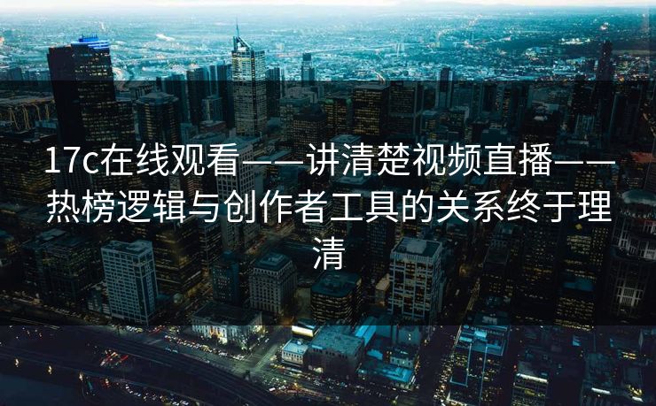 17c在线观看——讲清楚视频直播——热榜逻辑与创作者工具的关系终于理清