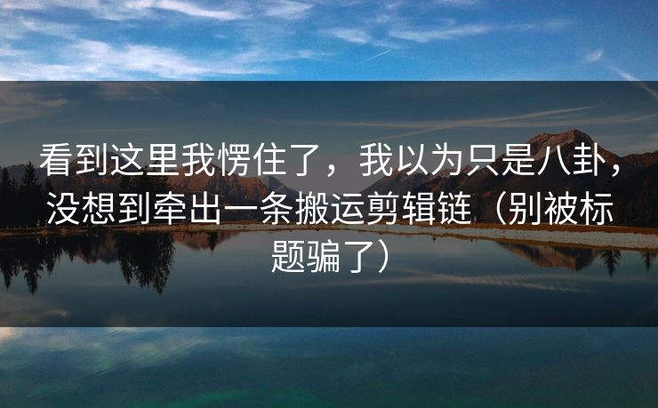 看到这里我愣住了，我以为只是八卦，没想到牵出一条搬运剪辑链（别被标题骗了）