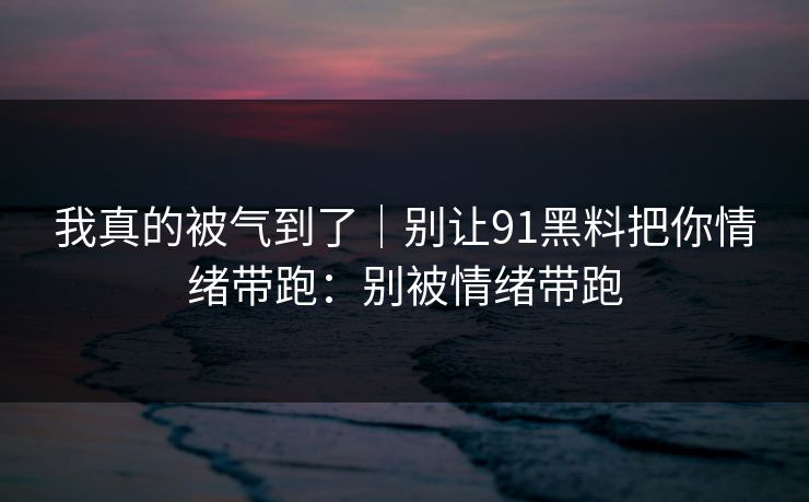 我真的被气到了｜别让91黑料把你情绪带跑：别被情绪带跑