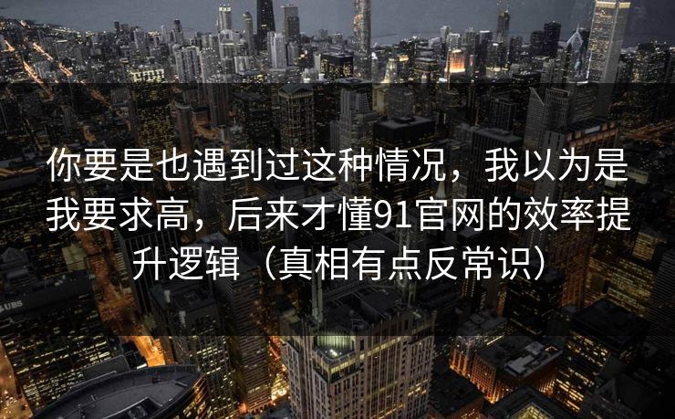 你要是也遇到过这种情况，我以为是我要求高，后来才懂91官网的效率提升逻辑（真相有点反常识）