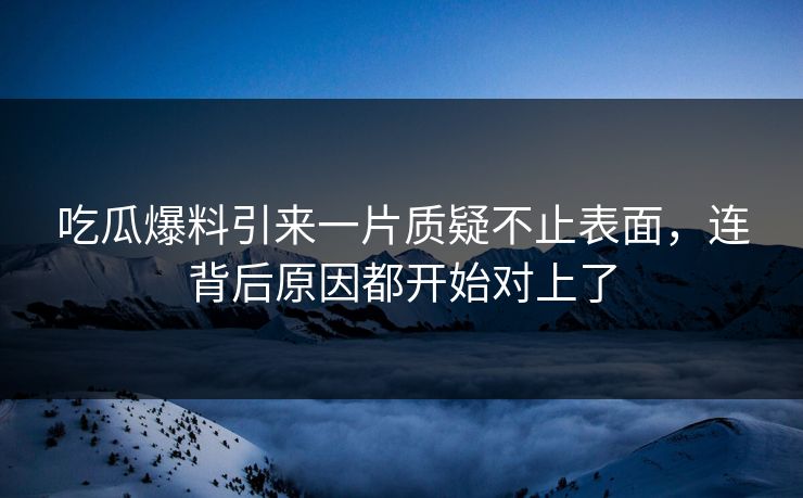 吃瓜爆料引来一片质疑不止表面，连背后原因都开始对上了