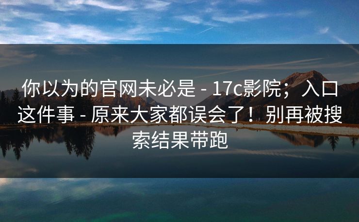 你以为的官网未必是 - 17c影院；入口这件事 - 原来大家都误会了！别再被搜索结果带跑
