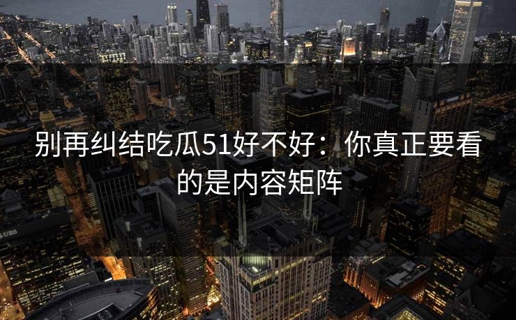 别再纠结吃瓜51好不好：你真正要看的是内容矩阵