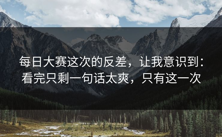 每日大赛这次的反差，让我意识到：看完只剩一句话太爽，只有这一次