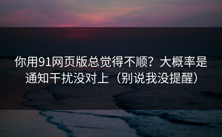 你用91网页版总觉得不顺？大概率是通知干扰没对上（别说我没提醒）
