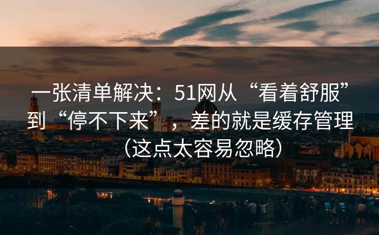 一张清单解决：51网从“看着舒服”到“停不下来”，差的就是缓存管理（这点太容易忽略）