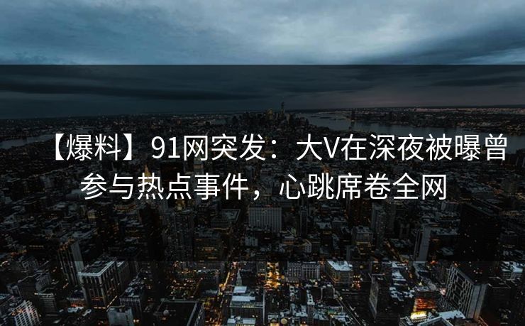 【爆料】91网突发：大V在深夜被曝曾参与热点事件，心跳席卷全网