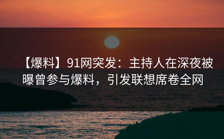【爆料】91网突发：主持人在深夜被曝曾参与爆料，引发联想席卷全网