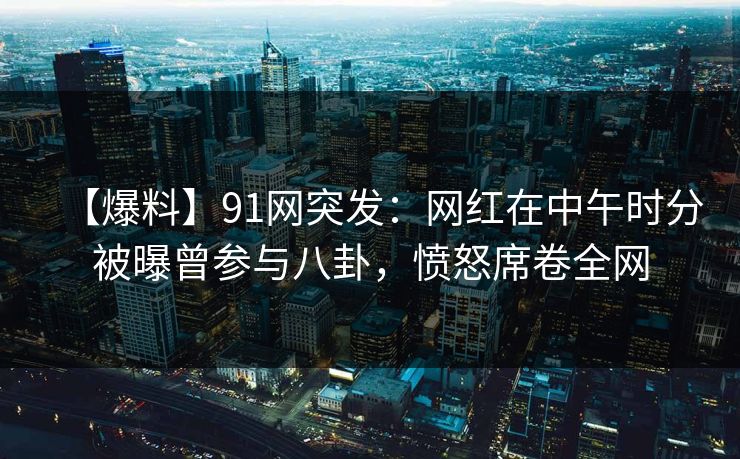 【爆料】91网突发：网红在中午时分被曝曾参与八卦，愤怒席卷全网