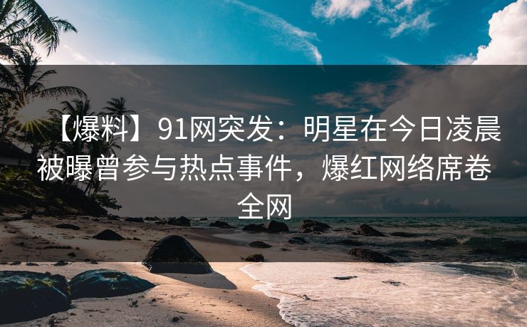 【爆料】91网突发：明星在今日凌晨被曝曾参与热点事件，爆红网络席卷全网