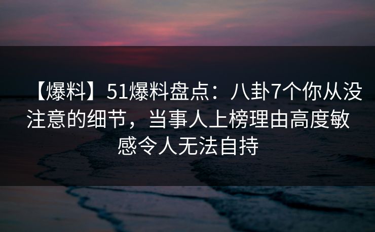 【爆料】51爆料盘点：八卦7个你从没注意的细节，当事人上榜理由高度敏感令人无法自持