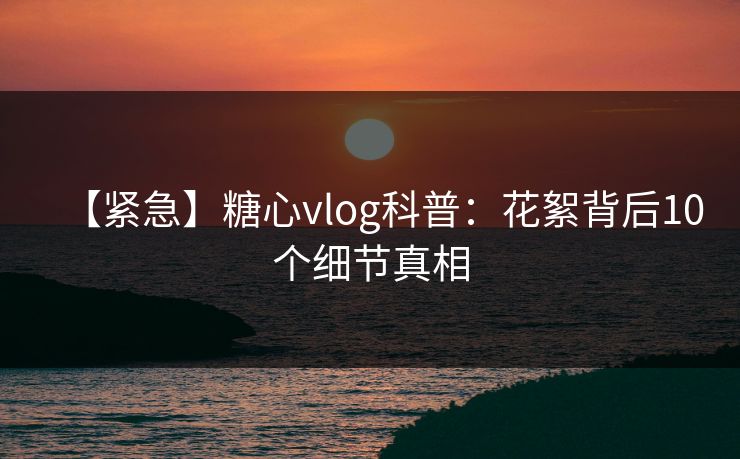 【紧急】糖心vlog科普：花絮背后10个细节真相