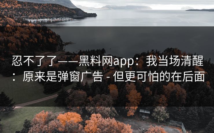 忍不了了——黑料网app:我当场清醒:原来是弹窗广告 - 但更可怕的在后面 忍不了了——黑料网app:我当场清醒:原来是弹窗广告 - 但更可怕的在后面