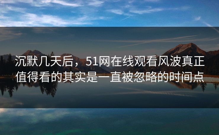 沉默几天后,51网在线观看风波真正值得看的其实是一直被忽略的时间点