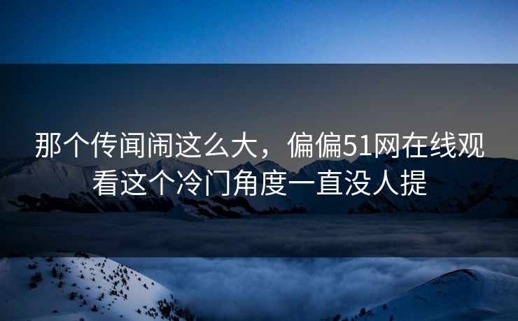 那个传闻闹这么大,偏偏51网在线观看这个冷门角度一直没人提