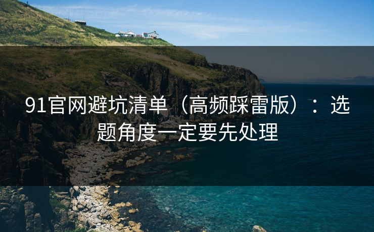 91官网避坑清单（高频踩雷版）：选题角度一定要先处理