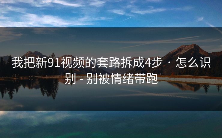 我把新91视频的套路拆成4步 · 怎么识别 - 别被情绪带跑 我把新91视频的套路拆成4步 · 怎么识别 - 别被情绪带跑