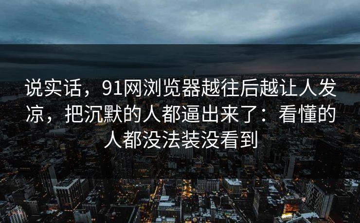 说实话，91网浏览器越往后越让人发凉，把沉默的人都逼出来了：看懂的人都没法装没看到