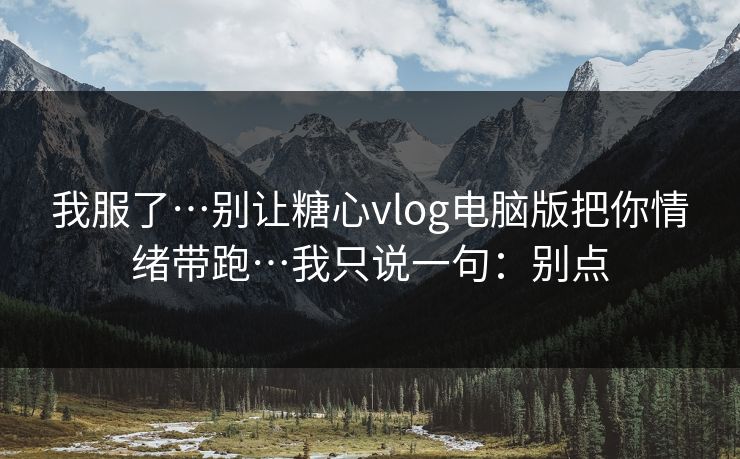我服了…别让糖心vlog电脑版把你情绪带跑…我只说一句：别点