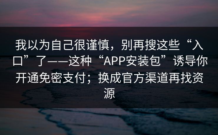 我以为自己很谨慎，别再搜这些“入口”了——这种“APP安装包”诱导你开通免密支付；换成官方渠道再找资源